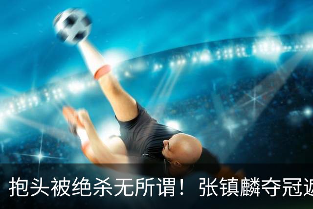 抱头被绝杀无所谓！张镇麟夺冠遮百丑？他在男篮仍难有表现